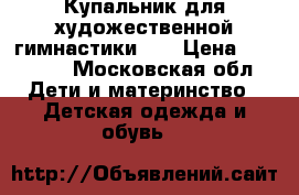 Купальник для художественной гимнастики!!! › Цена ­ 11 000 - Московская обл. Дети и материнство » Детская одежда и обувь   
